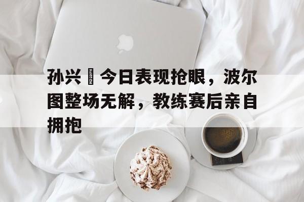 孙兴慜今日表现抢眼，波尔图整场无解，教练赛后亲自拥抱孙兴杨逍全部视频剪辑